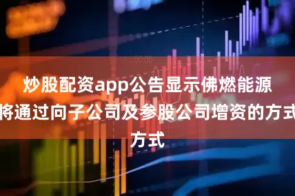 炒股配资app公告显示佛燃能源将通过向子公司及参股公司增资的方式