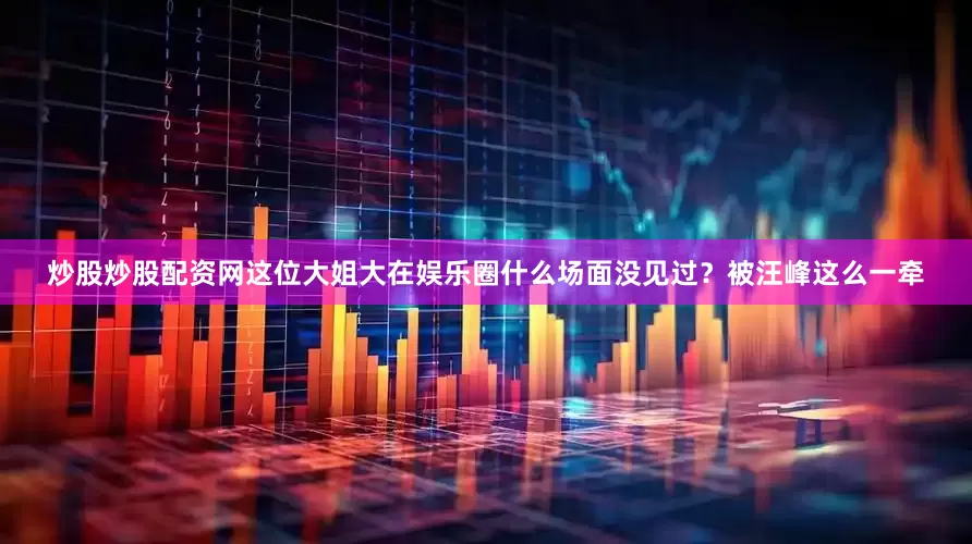 炒股炒股配资网这位大姐大在娱乐圈什么场面没见过？被汪峰这么一牵