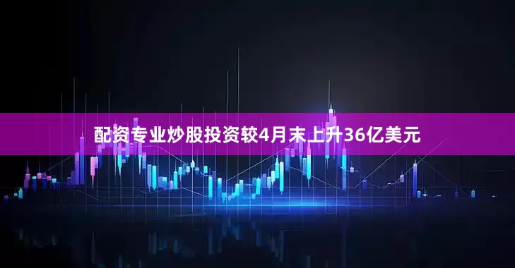 配资专业炒股投资较4月末上升36亿美元