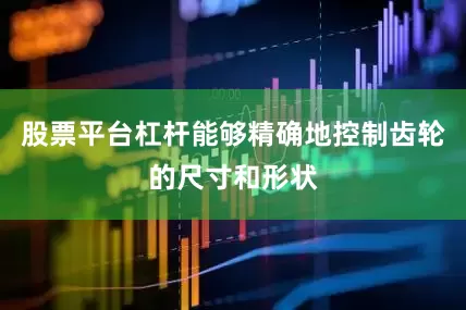 股票平台杠杆能够精确地控制齿轮的尺寸和形状