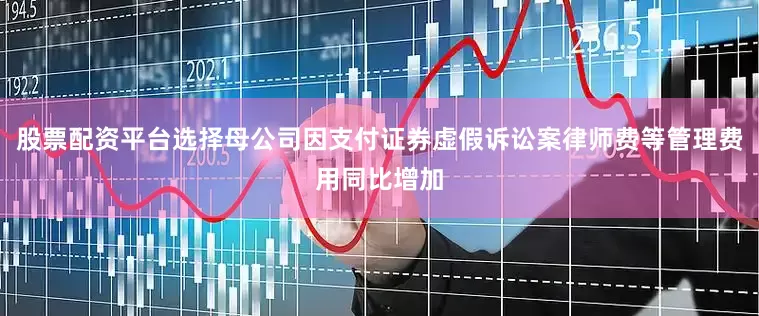 股票配资平台选择母公司因支付证券虚假诉讼案律师费等管理费用同比增加