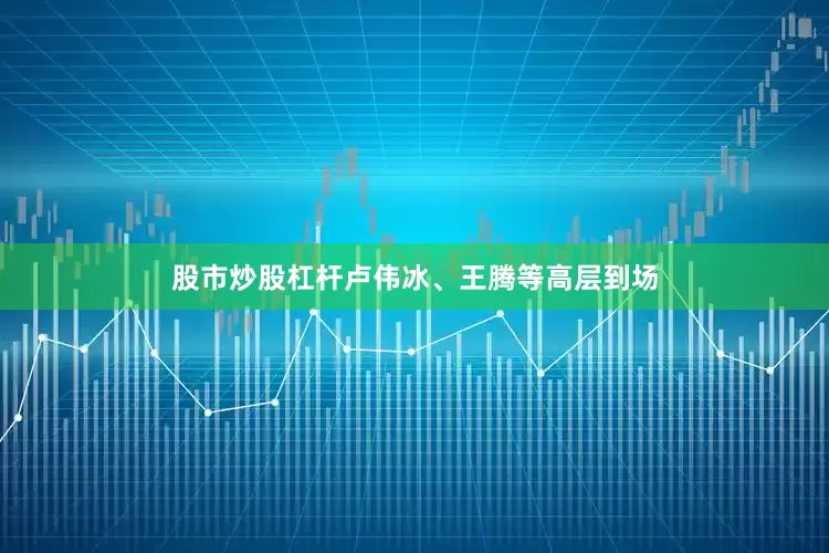 股市炒股杠杆卢伟冰、王腾等高层到场