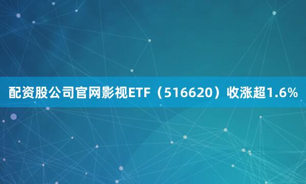 配资股公司官网影视ETF（516620）收涨超1.6%