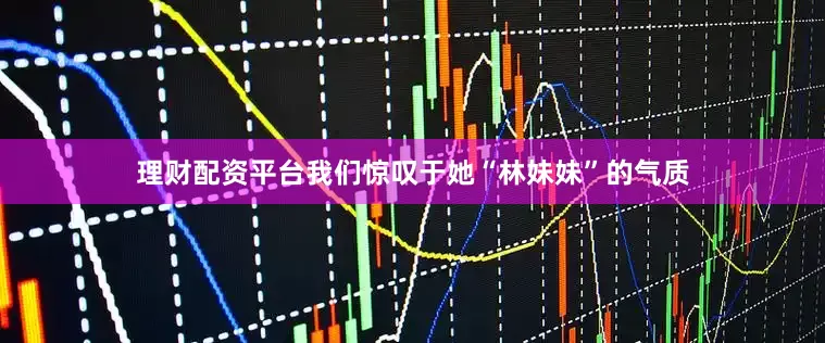 理财配资平台我们惊叹于她“林妹妹”的气质